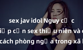 sex jav idol Nguy cơ của việc tiếp cận sex thiếu niên và cách phòng ngừa trong xã hội hiện đại