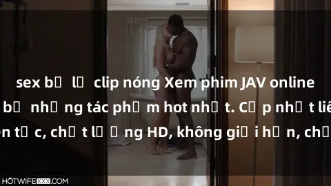 sex bị lộ clip nóng Xem phim JAV online miễn phí: Top trọn bộ những tác phẩm hot nhất. Cập nhật liên tục, chất lượng HD, không giới hạn, chỉ có tại website uy tín.