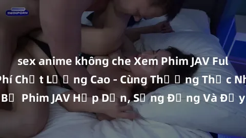 sex anime không che Xem Phim JAV Full HD Online Miễn Phí Chất Lượng Cao - Cùng Thưởng Thức Những Bộ Phim JAV Hấp Dẫn, Sống Động Và Đầy Nghịch Ngợm Ngay Tại Nhà