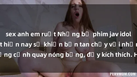 sex anh em ruột Những bộ phim jav idol không che hot nhất hiện nay sẽ khiến bạn tan chảy với những cảnh quay nóng bỏng, đầy kích thích. Hãy trải nghiệm ngay!