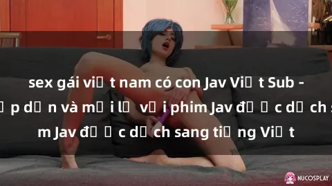 sex gái việt nam có con Jav Việt Sub - Trải nghiệm hấp dẫn và mới lạ với phim Jav được dịch sang tiếng Việt