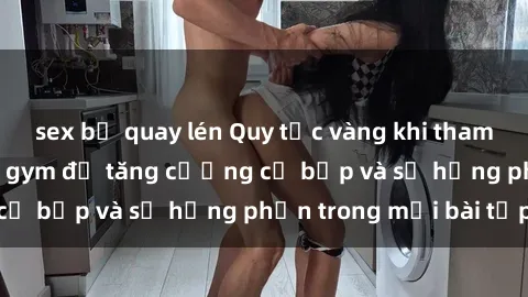 sex bị quay lén Quy tắc vàng khi tham gia sex phòng tập gym để tăng cường cơ bắp và sự hứng phấn trong mỗi bài tập
