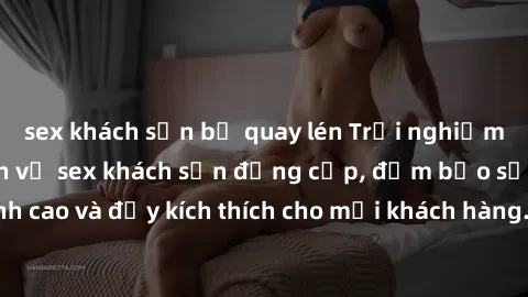 sex khách sạn bị quay lén Trải nghiệm tuyệt vời với dịch vụ sex khách sạn đẳng cấp, đảm bảo sự thỏa mãn đỉnh cao và đầy kích thích cho mỗi khách hàng. Đặt phòng ngay hôm nay để thưởng thức không gian 