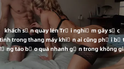khách sạn quay lén Trải nghiệm gây sốc: Cuộc tình nhiệt tình trong thang máy khiến ai cũng phải bất ngờ. Hành động táo bạo quá nhanh gọn trong không gian hẹp khiến cặp đôi bị phát hiện.