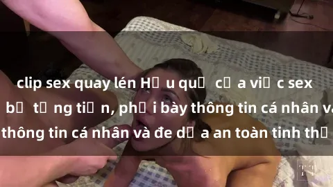 clip sex quay lén Hậu quả của việc sex quay lén: Nguy cơ bị tống tiền, phơi bày thông tin cá nhân và đe dọa an toàn tinh thần