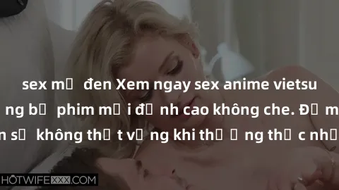 sex mỹ đen Xem ngay sex anime vietsub hấp dẫn với những bộ phim mới đỉnh cao không che. Đảm bảo bạn sẽ không thất vọng khi thưởng thức những tác phẩm nóng bỏng này.