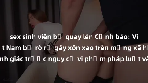 sex sinh viên bị quay lén Cảnh báo: Video sex bà mẹ Việt Nam bị rò rỉ gây xôn xao trên mạng xã hội, cảnh giác trước nguy cơ vi phạm pháp luật và gây tổn hại đến danh dự.