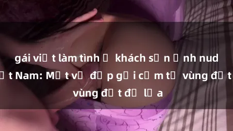 gái việt làm tình ở khách sạn Ảnh nude gái Việt Nam: Một vẻ đẹp gợi cảm từ vùng đất đỏ lửa