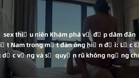 sex thiếu niên Khám phá vẻ đẹp dâm đãng của các cô gái Việt Nam trong mắt đàn ông hiện đại: Lạc lối trong dục vọng và sự quyến rũ không ngừng chính là điều họ đang tìm kiếm.