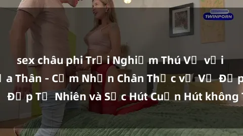 sex châu phi Trải Nghiệm Thú Vị với Gái Nóng Bỏng Khỏa Thân - Cảm Nhận Chân Thực về Vẻ Đẹp Tự Nhiên và Sức Hút Cuốn Hút không Thể Cưỡng Lại