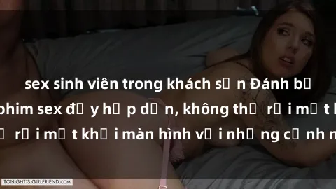 sex sinh viên trong khách sạn Đánh bật căng thẳng với phim sex đầy hấp dẫn, không thể rời mắt khỏi màn hình với những cảnh nóng bỏng
