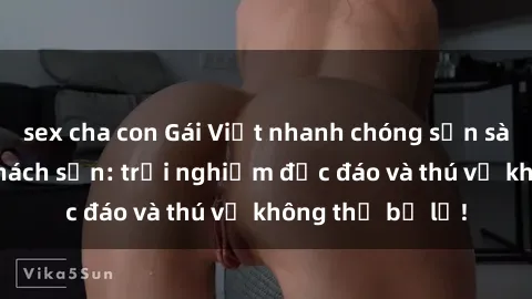 sex cha con Gái Việt nhanh chóng sẵn sàng làm tình ở khách sạn: trải nghiệm độc đáo và thú vị không thể bỏ lỡ!