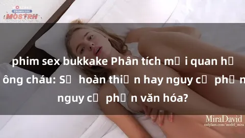 phim sex bukkake Phân tích mối quan hệ giữa sex ông cháu: Sự hoàn thiện hay nguy cơ phản văn hóa?