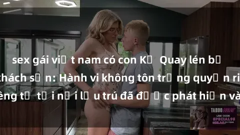 sex gái việt nam có con Kẻ Quay lén bị bắt quả tang tại khách sạn: Hành vi không tôn trọng quyền riêng tư tại nơi lưu trú đã được phát hiện và xử lý đúng pháp luật.