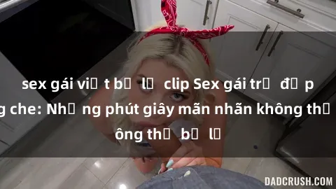 sex gái việt bị lộ clip Sex gái trẻ đẹp không che: Những phút giây mãn nhãn không thể bỏ lỡ