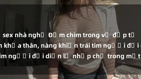 sex nhà nghỉ Đắm chìm trong vẻ đẹp tự nhiên của gái xinh khỏa thân, nàng khiến trái tim người đối diện lỡ nhịp chỉ trong một cái nhìn.