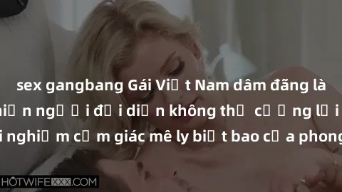 sex gangbang Gái Việt Nam dâm đãng làm tình say đắm, khiến người đối diện không thể cưỡng lại được. Hãy trải nghiệm cảm giác mê ly biết bao của phong cách yêu đương đậm chất dân tộc!