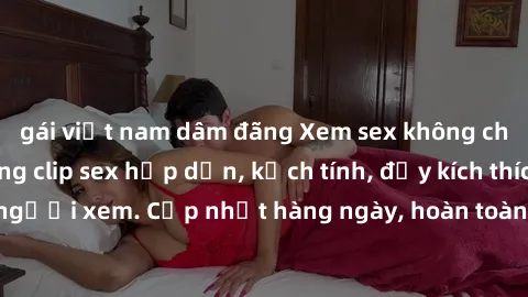 gái việt nam dâm đãng Xem sex không che miễn phí - Những clip sex hấp dẫn, kịch tính, đầy kích thích cho người xem. Cập nhật hàng ngày, hoàn toàn miễn phí, độ phân giải cao.