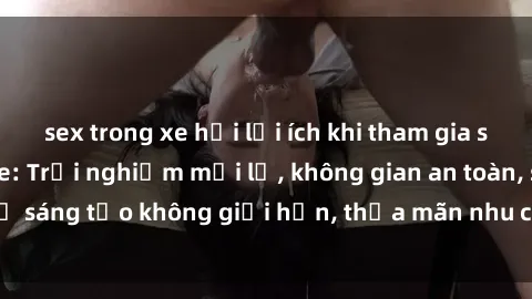 sex trong xe hơi lợi ích khi tham gia sex online không che: Trải nghiệm mới lạ, không gian an toàn, sự sáng tạo không giới hạn, thỏa mãn nhu cầu tình dục của bạn.