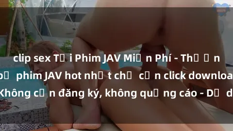 clip sex Tải Phim JAV Miễn Phí - Thưởng thức hàng ngàn bộ phim JAV hot nhất chỉ cần click download. Không cần đăng ký, không quảng cáo - Dễ dàng tải về và xem online!