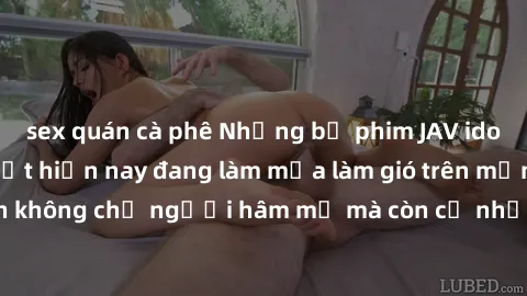 sex quán cà phê Những bộ phim JAV idol không che hot nhất hiện nay đang làm mưa làm gió trên mạng, hấp dẫn không chỉ người hâm mộ mà còn cả những ai mới tìm hiểu về thể loại này!