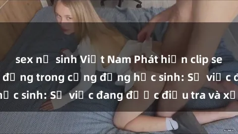 sex nữ sinh Việt Nam Phát hiện clip sex nữ sinh gây chấn động trong cộng đồng học sinh: Sự việc đang được điều tra và xử lý