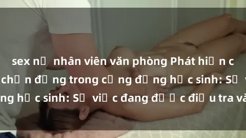 sex nữ nhân viên văn phòng Phát hiện clip sex nữ sinh gây chấn động trong cộng đồng học sinh: Sự việc đang được điều tra và xử lý
