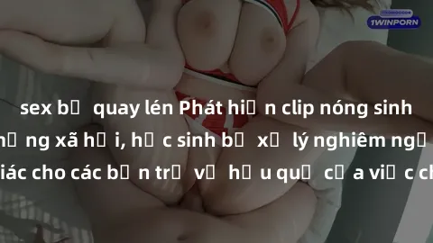 sex bị quay lén Phát hiện clip nóng sinh viên gây sốt trên mạng xã hội, học sinh bị xử lý nghiêm ngặt. Đây là cảnh giác cho các bạn trẻ về hậu quả của việc chia sẻ thông tin trái phép trên internet.