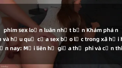 phim sex loạn luân nhật bản Khám phá những nguyên nhân và hậu quả của sex bạo lực trong xã hội hiện nay: Mối liên hệ giữa thị phi và cần thiết phải ngăn chặn.