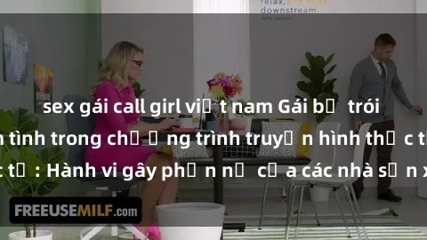 sex gái call girl việt nam Gái bị trói và bị ép buộc làm tình trong chương trình truyền hình thực tế: Hành vi gây phẫn nộ của các nhà sản xuất và người xem.