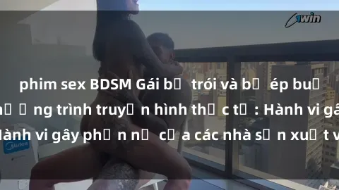phim sex BDSM Gái bị trói và bị ép buộc làm tình trong chương trình truyền hình thực tế: Hành vi gây phẫn nộ của các nhà sản xuất và người xem.