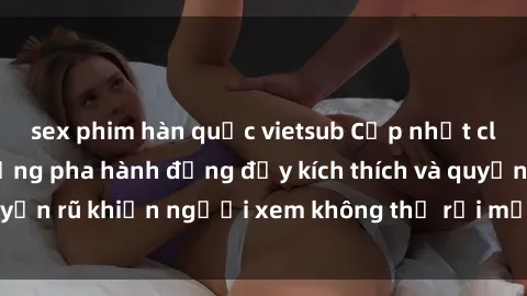 sex phim hàn quốc vietsub Cập nhật clip nóng BDSM: Những pha hành động đầy kích thích và quyến rũ khiến người xem không thể rời mắt. Đừng bỏ lỡ!