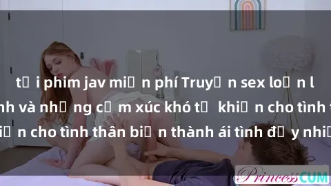 tải phim jav miễn phí Truyện sex loạn luân: Bí mật gia đình và những cảm xúc khó tả khiến cho tình thân biến thành ái tình đầy nhiệt huyết