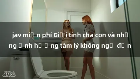 jav miễn phí Giới tính cha con và những ảnh hưởng tâm lý không ngờ đến
