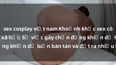 sex cosplay việt nam Khoảnh khắc sex cô cháu gây sốc trong xã hội: Sự việc gây chấn động khiến dư luận bàn tán và đặt ra nhiều tranh cãi.