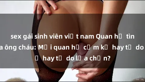 sex gái sinh viên việt nam Quan hệ tình dục giữa ông cháu: Mối quan hệ cấm kỵ hay tự do lựa chọn?