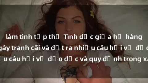 làm tình tập thể Tình dục giữa họ hàng: Những sự kiện gây tranh cãi và đặt ra nhiều câu hỏi về đạo đức và quy định trong xã hội.