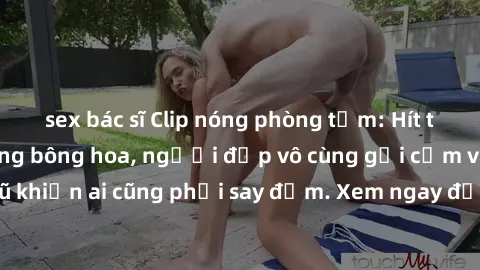 sex bác sĩ Clip nóng phòng tắm: Hít thở nồng nàn hương bông hoa, người đẹp vô cùng gợi cảm và quyến rũ khiến ai cũng phải say đắm. Xem ngay để trải nghiệm điều đặc biệt!