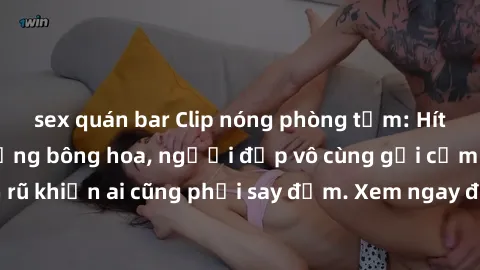 sex quán bar Clip nóng phòng tắm: Hít thở nồng nàn hương bông hoa, người đẹp vô cùng gợi cảm và quyến rũ khiến ai cũng phải say đắm. Xem ngay để trải nghiệm điều đặc biệt!