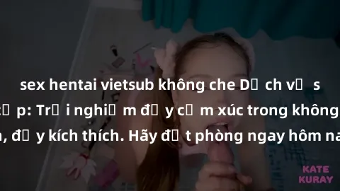 sex hentai vietsub không che Dịch vụ sex nhà nghỉ đẳng cấp: Trải nghiệm đầy cảm xúc trong không gian lãng mạn, đầy kích thích. Hãy đặt phòng ngay hôm nay để thỏa mãn khát khao của bạn!