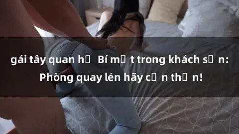 gái tây quan hệ Bí mật trong khách sạn: Phòng quay lén hãy cẩn thận!