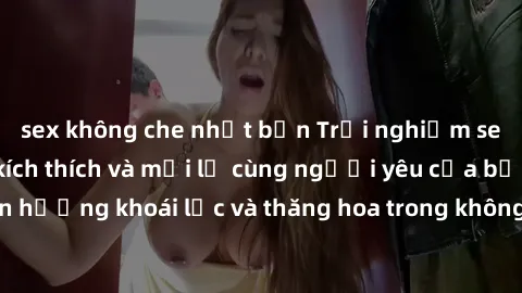 sex không che nhật bản Trải nghiệm sex phòng tắm đầy kích thích và mới lạ cùng người yêu của bạn! Tận hưởng khoái lạc và thăng hoa trong không gian tắm ấm áp và gợi cảm.