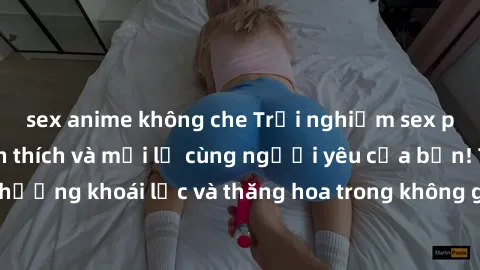 sex anime không che Trải nghiệm sex phòng tắm đầy kích thích và mới lạ cùng người yêu của bạn! Tận hưởng khoái lạc và thăng hoa trong không gian tắm ấm áp và gợi cảm.