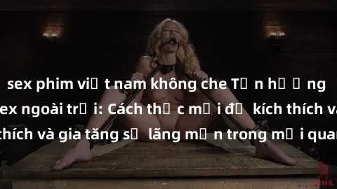sex phim việt nam không che Tận hưởng khoái cảm với sex ngoài trời: Cách thức mới để kích thích và gia tăng sự lãng mạn trong mối quan hệ của bạn!