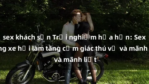 sex khách sạn Trải nghiệm hứa hẹn: Sex trong xe hơi làm tăng cảm giác thú vị và mãnh liệt