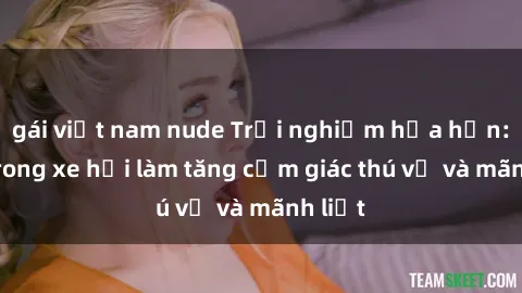 gái việt nam nude Trải nghiệm hứa hẹn: Sex trong xe hơi làm tăng cảm giác thú vị và mãnh liệt
