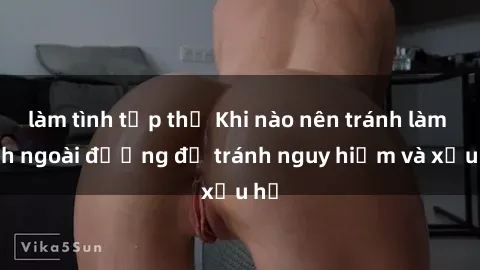 làm tình tập thể Khi nào nên tránh làm tình ngoài đường để tránh nguy hiểm và xấu hổ