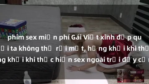 phim sex miễn phí Gái Việt xinh đẹp quyến rũ khiến người ta không thể rời mắt, hứng khởi khi thực hiện sex ngoài trời đầy cảm xúc.
