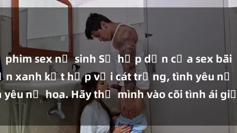 phim sex nữ sinh Sự hấp dẫn của sex bãi biển: Khi sóng biển xanh kết hợp với cát trắng, tình yêu nở hoa. Hãy thả mình vào cõi tình ái giữa sóng biển!