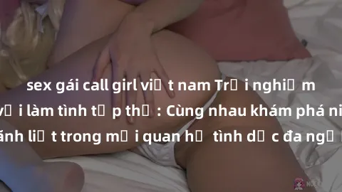 sex gái call girl việt nam Trải nghiệm cảm xúc mới mẻ với làm tình tập thể: Cùng nhau khám phá niềm vui và sự mãnh liệt trong mối quan hệ tình dục đa người. Hãy thử ngay để biết cảm giác thú vị này!